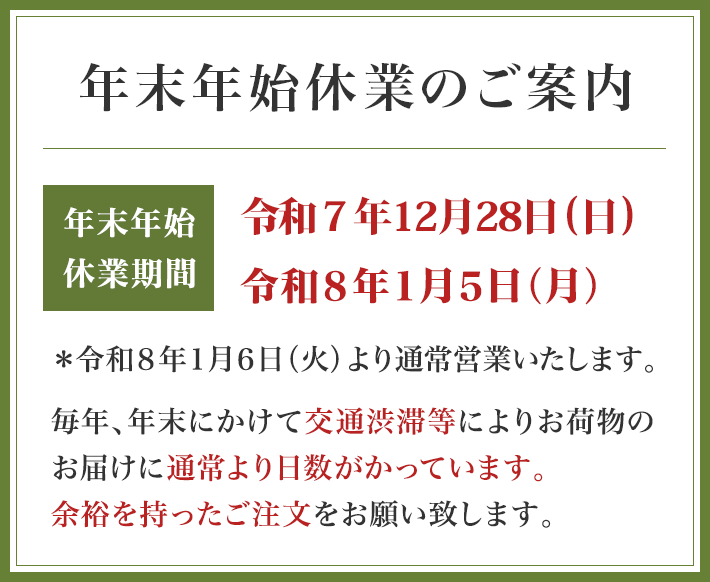 年末年始休業のご案内 年末年始休業期間 令和7年12月29日(月)~令和8年1月5日(月) *令和8年1月6日(火)より通常営業いたします 毎年、年末にかけて交通渋滞等によりお荷物のお届けに通常より日数がかっています。余裕を持ったご注文をお願い致します。